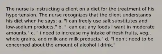 The nurse is instructing a client on a diet for the treatment of his hypertension. The nurse recognizes that the client understands his diet when he says: a. "I can freely use salt substitutes and low-sodium products." b. "I can eat any foods I want in moderate amounts." c. " i need to increase my intake of fresh fruits, veg., whole grains, and milk and milk products." d. "I don't need to be concerned about the amount of alcohol I drink."