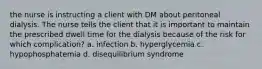 the nurse is instructing a client with DM about peritoneal dialysis. The nurse tells the client that it is important to maintain the prescribed dwell time for the dialysis because of the risk for which complication? a. infection b. hyperglycemia c. hypophosphatemia d. disequilibrium syndrome