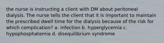 the nurse is instructing a client with DM about peritoneal dialysis. The nurse tells the client that it is important to maintain the prescribed dwell time for the dialysis because of the risk for which complication? a. infection b. hyperglycemia c. hypophosphatemia d. disequilibrium syndrome