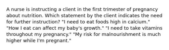 A nurse is instructing a client in the first trimester of pregnancy about nutrition. Which statement by the client indicates the need for further instruction? "I need to eat foods high in calcium." "How I eat can affect my baby's growth." "I need to take vitamins throughout my pregnancy." "My risk for malnourishment is much higher while I'm pregnant."