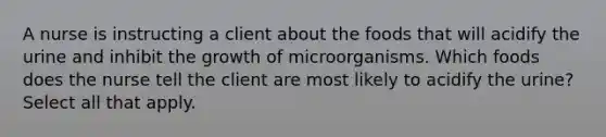 A nurse is instructing a client about the foods that will acidify the urine and inhibit the growth of microorganisms. Which foods does the nurse tell the client are most likely to acidify the urine? Select all that apply.