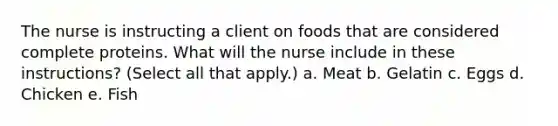 The nurse is instructing a client on foods that are considered complete proteins. What will the nurse include in these instructions? (Select all that apply.) a. Meat b. Gelatin c. Eggs d. Chicken e. Fish