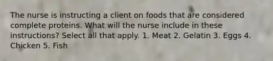 The nurse is instructing a client on foods that are considered complete proteins. What will the nurse include in these instructions? Select all that apply. 1. Meat 2. Gelatin 3. Eggs 4. Chicken 5. Fish