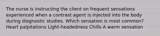 The nurse is instructing the client on frequent sensations experienced when a contrast agent is injected into the body during diagnostic studies. Which sensation is most common? Heart palpitations Light-headedness Chills A warm sensation