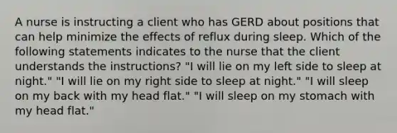 A nurse is instructing a client who has GERD about positions that can help minimize the effects of reflux during sleep. Which of the following statements indicates to the nurse that the client understands the instructions? "I will lie on my left side to sleep at night." "I will lie on my right side to sleep at night." "I will sleep on my back with my head flat." "I will sleep on my stomach with my head flat."