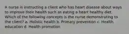 A nurse is instructing a client who has heart disease about ways to improve their health such as eating a heart healthy diet. Which of the following concepts is the nurse demonstrating to the client? a. Holistic health b. Primary prevention c. Health education d. Health promotion