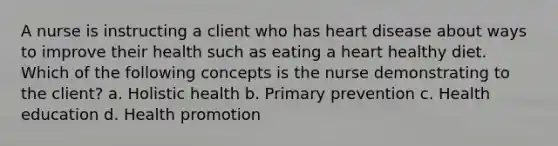 A nurse is instructing a client who has heart disease about ways to improve their health such as eating a heart healthy diet. Which of the following concepts is the nurse demonstrating to the client? a. Holistic health b. Primary prevention c. Health education d. Health promotion