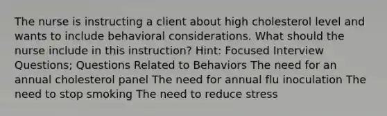 The nurse is instructing a client about high cholesterol level and wants to include behavioral considerations. What should the nurse include in this instruction? Hint: Focused Interview Questions; Questions Related to Behaviors The need for an annual cholesterol panel The need for annual flu inoculation The need to stop smoking The need to reduce stress