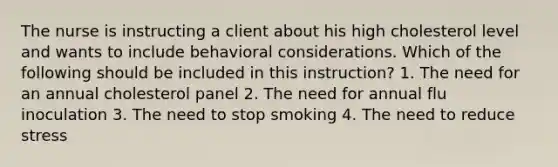 The nurse is instructing a client about his high cholesterol level and wants to include behavioral considerations. Which of the following should be included in this instruction? 1. The need for an annual cholesterol panel 2. The need for annual flu inoculation 3. The need to stop smoking 4. The need to reduce stress