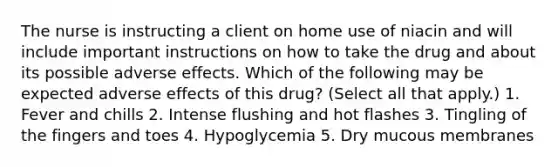 The nurse is instructing a client on home use of niacin and will include important instructions on how to take the drug and about its possible adverse effects. Which of the following may be expected adverse effects of this drug? (Select all that apply.) 1. Fever and chills 2. Intense flushing and hot flashes 3. Tingling of the fingers and toes 4. Hypoglycemia 5. Dry mucous membranes