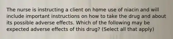 The nurse is instructing a client on home use of niacin and will include important instructions on how to take the drug and about its possible adverse effects. Which of the following may be expected adverse effects of this drug? (Select all that apply)