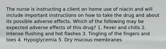 The nurse is instructing a client on home use of niacin and will include important instructions on how to take the drug and about its possible adverse effects. Which of the following may be expected adverse effects of this drug? 1. Fever and chills 2. Intense flushing and hot flashes 3. Tingling of the fingers and toes 4. Hypoglycemia 5. Dry mucous membranes