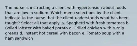 The nurse is instructing a client with hypertension about foods that are low in sodium. Which menu selections by the client indicate to the nurse that the client understands what has been taught? Select all that apply. a. Spaghetti with fresh tomatoes b. Boiled lobster with baked potato c. Grilled chicken with turnip greens d. Instant hot cereal with bacon e. Tomato soup with a ham sandwich