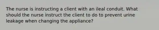 The nurse is instructing a client with an ileal conduit. What should the nurse instruct the client to do to prevent urine leakage when changing the appliance?