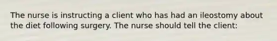 The nurse is instructing a client who has had an ileostomy about the diet following surgery. The nurse should tell the client: