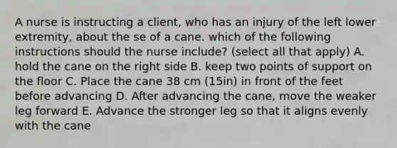 A nurse is instructing a client, who has an injury of the left lower extremity, about the se of a cane. which of the following instructions should the nurse include? (select all that apply) A. hold the cane on the right side B. keep two points of support on the floor C. Place the cane 38 cm (15in) in front of the feet before advancing D. After advancing the cane, move the weaker leg forward E. Advance the stronger leg so that it aligns evenly with the cane