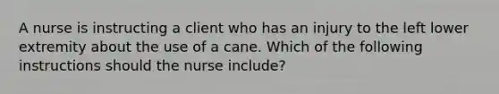 A nurse is instructing a client who has an injury to the left lower extremity about the use of a cane. Which of the following instructions should the nurse include?