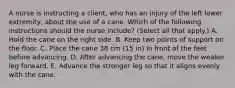 A nurse is instructing a client, who has an injury of the left lower extremity, about the use of a cane. Which of the following instructions should the nurse include? (Select all that apply.) A. Hold the cane on the right side. B. Keep two points of support on the floor. C. Place the cane 38 cm (15 in) in front of the feet before advancing. D. After advancing the cane, move the weaker leg forward. E. Advance the stronger leg so that it aligns evenly with the cane.