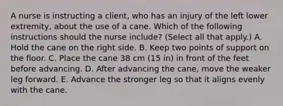 A nurse is instructing a client, who has an injury of the left lower extremity, about the use of a cane. Which of the following instructions should the nurse include? (Select all that apply.) A. Hold the cane on the right side. B. Keep two points of support on the floor. C. Place the cane 38 cm (15 in) in front of the feet before advancing. D. After advancing the cane, move the weaker leg forward. E. Advance the stronger leg so that it aligns evenly with the cane.