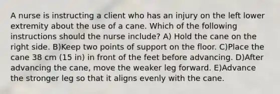 A nurse is instructing a client who has an injury on the left lower extremity about the use of a cane. Which of the following instructions should the nurse include?​ A) Hold the cane on the right side. B)Keep two points of support on the floor. C)Place the cane 38 cm (15 in) in front of the feet before advancing. D)After advancing the cane, move the weaker leg forward. E)Advance the stronger leg so that it aligns evenly with the cane.