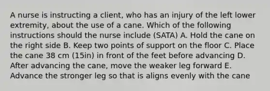 A nurse is instructing a client, who has an injury of the left lower extremity, about the use of a cane. Which of the following instructions should the nurse include (SATA) A. Hold the cane on the right side B. Keep two points of support on the floor C. Place the cane 38 cm (15in) in front of the feet before advancing D. After advancing the cane, move the weaker leg forward E. Advance the stronger leg so that is aligns evenly with the cane