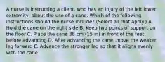 A nurse is instructing a client, who has an injury of the left lower extremity, about the use of a cane. Which of the following instructions should the nurse include? (Select all that apply.) A. Hold the cane on the right side B. Keep two points of support on the floor C. Place the cane 38 cm (15 in) in front of the feet before advancing D. After advancing the cane, move the weaker leg forward E. Advance the stronger leg so that it aligns evenly with the cane