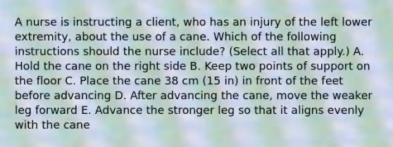 A nurse is instructing a client, who has an injury of the left lower extremity, about the use of a cane. Which of the following instructions should the nurse include? (Select all that apply.) A. Hold the cane on the right side B. Keep two points of support on the floor C. Place the cane 38 cm (15 in) in front of the feet before advancing D. After advancing the cane, move the weaker leg forward E. Advance the stronger leg so that it aligns evenly with the cane