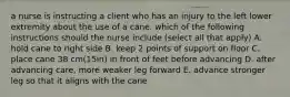 a nurse is instructing a client who has an injury to the left lower extremity about the use of a cane. which of the following instructions should the nurse include (select all that apply) A. hold cane to right side B. keep 2 points of support on floor C. place cane 38 cm(15in) in front of feet before advancing D. after advancing care, more weaker leg forward E. advance stronger leg so that it aligns with the cane