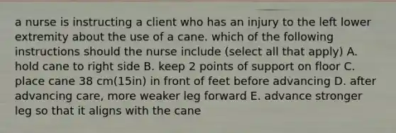 a nurse is instructing a client who has an injury to the left lower extremity about the use of a cane. which of the following instructions should the nurse include (select all that apply) A. hold cane to right side B. keep 2 points of support on floor C. place cane 38 cm(15in) in front of feet before advancing D. after advancing care, more weaker leg forward E. advance stronger leg so that it aligns with the cane