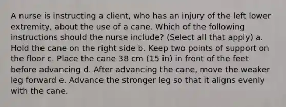 A nurse is instructing a client, who has an injury of the left lower extremity, about the use of a cane. Which of the following instructions should the nurse include? (Select all that apply) a. Hold the cane on the right side b. Keep two points of support on the floor c. Place the cane 38 cm (15 in) in front of the feet before advancing d. After advancing the cane, move the weaker leg forward e. Advance the stronger leg so that it aligns evenly with the cane.