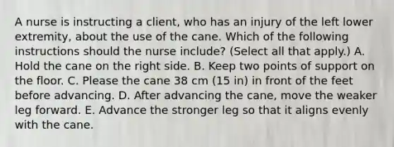 A nurse is instructing a client, who has an injury of the left lower extremity, about the use of the cane. Which of the following instructions should the nurse include? (Select all that apply.) A. Hold the cane on the right side. B. Keep two points of support on the floor. C. Please the cane 38 cm (15 in) in front of the feet before advancing. D. After advancing the cane, move the weaker leg forward. E. Advance the stronger leg so that it aligns evenly with the cane.