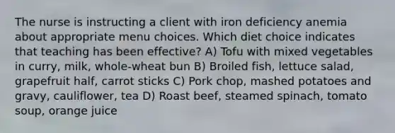 The nurse is instructing a client with iron deficiency anemia about appropriate menu choices. Which diet choice indicates that teaching has been effective? A) Tofu with mixed vegetables in curry, milk, whole-wheat bun B) Broiled fish, lettuce salad, grapefruit half, carrot sticks C) Pork chop, mashed potatoes and gravy, cauliflower, tea D) Roast beef, steamed spinach, tomato soup, orange juice