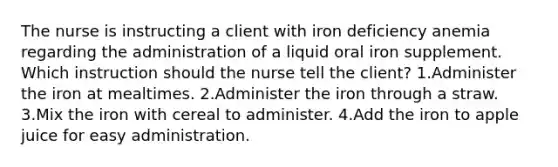 The nurse is instructing a client with iron deficiency anemia regarding the administration of a liquid oral iron supplement. Which instruction should the nurse tell the client? 1.Administer the iron at mealtimes. 2.Administer the iron through a straw. 3.Mix the iron with cereal to administer. 4.Add the iron to apple juice for easy administration.