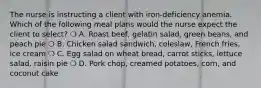 The nurse is instructing a client with iron-deficiency anemia. Which of the following meal plans would the nurse expect the client to select? ❍ A. Roast beef, gelatin salad, green beans, and peach pie ❍ B. Chicken salad sandwich, coleslaw, French fries, ice cream ❍ C. Egg salad on wheat bread, carrot sticks, lettuce salad, raisin pie ❍ D. Pork chop, creamed potatoes, corn, and coconut cake