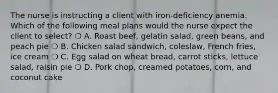 The nurse is instructing a client with iron-deficiency anemia. Which of the following meal plans would the nurse expect the client to select? ❍ A. Roast beef, gelatin salad, green beans, and peach pie ❍ B. Chicken salad sandwich, coleslaw, French fries, ice cream ❍ C. Egg salad on wheat bread, carrot sticks, lettuce salad, raisin pie ❍ D. Pork chop, creamed potatoes, corn, and coconut cake