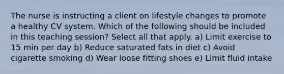 The nurse is instructing a client on lifestyle changes to promote a healthy CV system. Which of the following should be included in this teaching session? Select all that apply. a) Limit exercise to 15 min per day b) Reduce saturated fats in diet c) Avoid cigarette smoking d) Wear loose fitting shoes e) Limit fluid intake