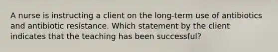 A nurse is instructing a client on the long-term use of antibiotics and antibiotic resistance. Which statement by the client indicates that the teaching has been successful?