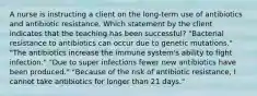 A nurse is instructing a client on the long-term use of antibiotics and antibiotic resistance. Which statement by the client indicates that the teaching has been successful? "Bacterial resistance to antibiotics can occur due to genetic mutations." "The antibiotics increase the immune system's ability to fight infection." "Due to super infections fewer new antibiotics have been produced." "Because of the risk of antibiotic resistance, I cannot take antibiotics for longer than 21 days."