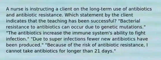 A nurse is instructing a client on the long-term use of antibiotics and antibiotic resistance. Which statement by the client indicates that the teaching has been successful? "Bacterial resistance to antibiotics can occur due to genetic mutations." "The antibiotics increase the immune system's ability to fight infection." "Due to super infections fewer new antibiotics have been produced." "Because of the risk of antibiotic resistance, I cannot take antibiotics for longer than 21 days."