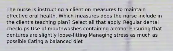 The nurse is instructing a client on measures to maintain effective oral health. Which measures does the nurse include in the client's teaching plan? Select all that apply. Regular dental checkups Use of mouthwashes containing alcohol Ensuring that dentures are slightly loose-fitting Managing stress as much as possible Eating a balanced diet