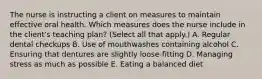 The nurse is instructing a client on measures to maintain effective oral health. Which measures does the nurse include in the client's teaching plan? (Select all that apply.) A. Regular dental checkups B. Use of mouthwashes containing alcohol C. Ensuring that dentures are slightly loose-fitting D. Managing stress as much as possible E. Eating a balanced diet