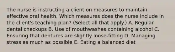 The nurse is instructing a client on measures to maintain effective oral health. Which measures does the nurse include in the client's teaching plan? (Select all that apply.) A. Regular dental checkups B. Use of mouthwashes containing alcohol C. Ensuring that dentures are slightly loose-fitting D. Managing stress as much as possible E. Eating a balanced diet