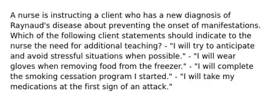 A nurse is instructing a client who has a new diagnosis of Raynaud's disease about preventing the onset of manifestations. Which of the following client statements should indicate to the nurse the need for additional teaching? - "I will try to anticipate and avoid stressful situations when possible." - "I will wear gloves when removing food from the freezer." - "I will complete the smoking cessation program I started." - "I will take my medications at the first sign of an attack."