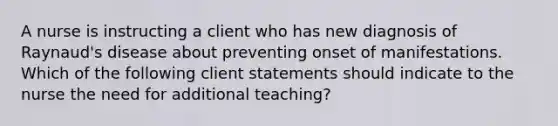 A nurse is instructing a client who has new diagnosis of Raynaud's disease about preventing onset of manifestations. Which of the following client statements should indicate to the nurse the need for additional teaching?