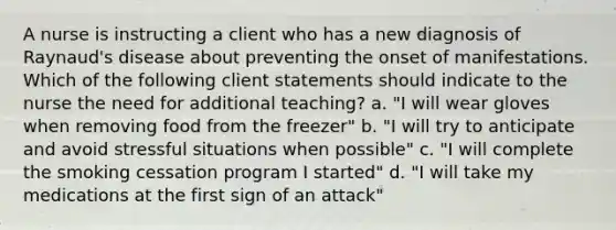 A nurse is instructing a client who has a new diagnosis of Raynaud's disease about preventing the onset of manifestations. Which of the following client statements should indicate to the nurse the need for additional teaching? a. "I will wear gloves when removing food from the freezer" b. "I will try to anticipate and avoid stressful situations when possible" c. "I will complete the smoking cessation program I started" d. "I will take my medications at the first sign of an attack"