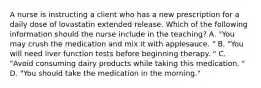 A nurse is instructing a client who has a new prescription for a daily dose of lovastatin extended release. Which of the following information should the nurse include in the teaching? A. "You may crush the medication and mix it with applesauce. " B. "You will need liver function tests before beginning therapy. " C. "Avoid consuming dairy products while taking this medication. " D. "You should take the medication in the morning."