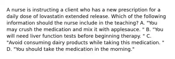 A nurse is instructing a client who has a new prescription for a daily dose of lovastatin extended release. Which of the following information should the nurse include in the teaching? A. "You may crush the medication and mix it with applesauce. " B. "You will need liver function tests before beginning therapy. " C. "Avoid consuming dairy products while taking this medication. " D. "You should take the medication in the morning."