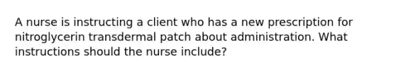 A nurse is instructing a client who has a new prescription for nitroglycerin transdermal patch about administration. What instructions should the nurse include?