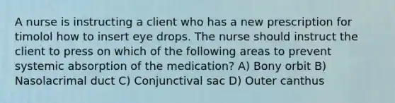 A nurse is instructing a client who has a new prescription for timolol how to insert eye drops. The nurse should instruct the client to press on which of the following areas to prevent systemic absorption of the medication? A) Bony orbit B) Nasolacrimal duct C) Conjunctival sac D) Outer canthus