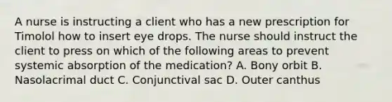 A nurse is instructing a client who has a new prescription for Timolol how to insert eye drops. The nurse should instruct the client to press on which of the following areas to prevent systemic absorption of the medication? A. Bony orbit B. Nasolacrimal duct C. Conjunctival sac D. Outer canthus